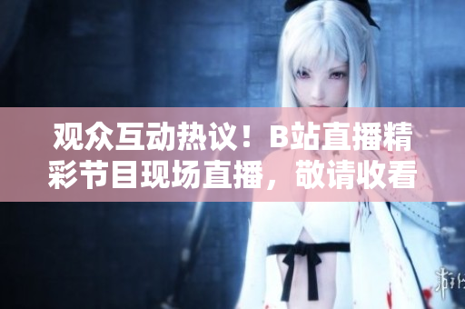 观众互动热议！B站直播精彩节目现场直播，敬请收看！
