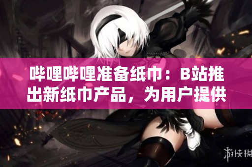 哔哩哔哩准备纸巾：B站推出新纸巾产品，为用户提供更便捷的体验