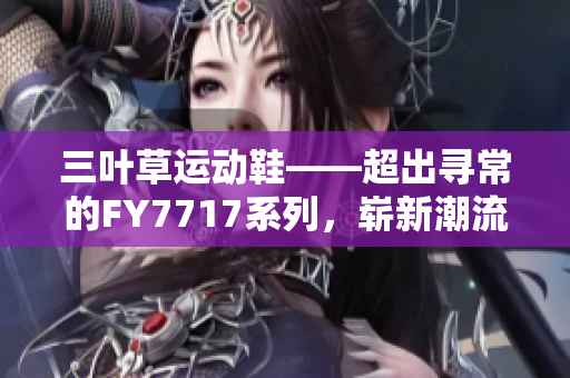 三叶草运动鞋——超出寻常的FY7717系列，崭新潮流趋势