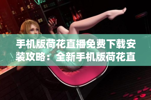 手机版荷花直播免费下载安装攻略：全新手机版荷花直播App安装使用指南