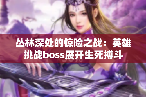 丛林深处的惊险之战：英雄挑战boss展开生死搏斗