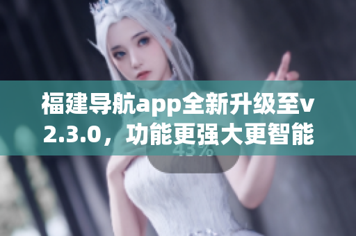 福建导航app全新升级至v2.3.0，功能更强大更智能