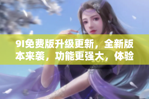 9I免费版升级更新，全新版本来袭，功能更强大，体验更丰富