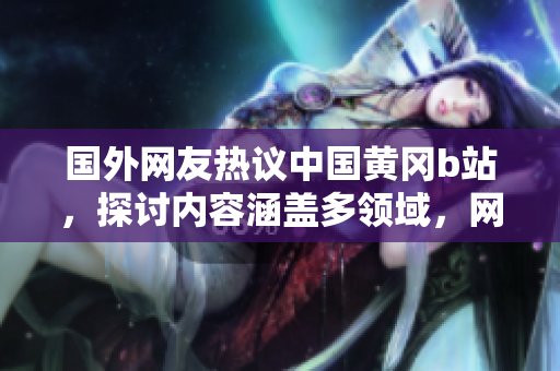 国外网友热议中国黄冈b站，探讨内容涵盖多领域，网友点赞给出好评