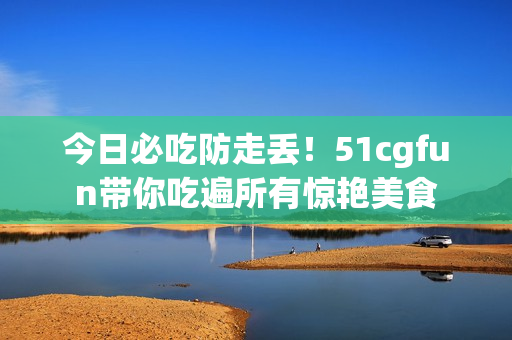 今日必吃防走丢！51cgfun带你吃遍所有惊艳美食