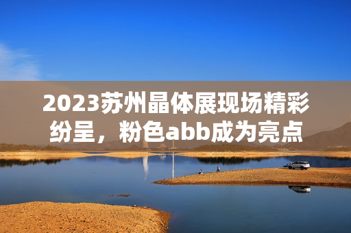 2023苏州晶体展现场精彩纷呈，粉色abb成为亮点