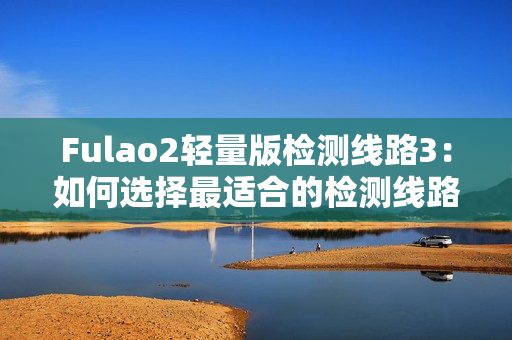 Fulao2轻量版检测线路3：如何选择最适合的检测线路
