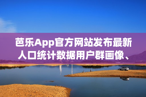 芭乐App官方网站发布最新人口统计数据用户群画像、地域分布详解