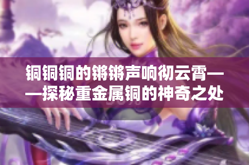 铜铜铜的锵锵声响彻云霄——探秘重金属铜的神奇之处