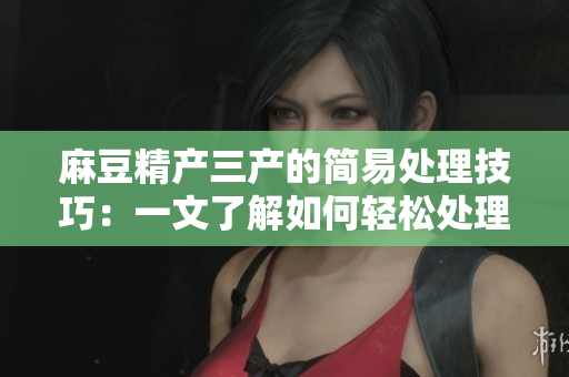 麻豆精产三产的简易处理技巧：一文了解如何轻松处理