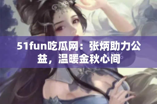 51fun吃瓜网：张炳助力公益，温暖金秋心间