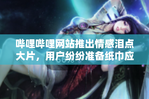 哔哩哔哩网站推出情感泪点大片，用户纷纷准备纸巾应对
