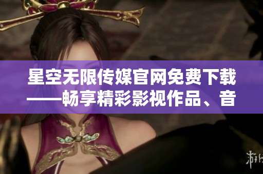 星空无限传媒官网免费下载——畅享精彩影视作品、音乐及独家内容
