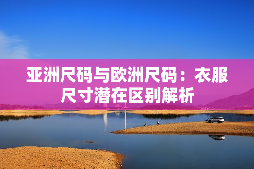 亚洲尺码与欧洲尺码：衣服尺寸潜在区别解析