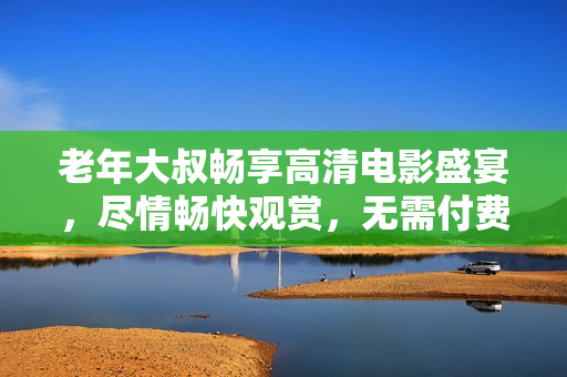 老年大叔畅享高清电影盛宴，尽情畅快观赏，无需付费任何费用