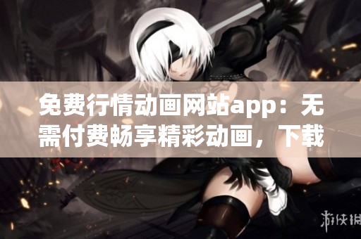 免费行情动画网站app：无需付费畅享精彩动画，下载立享免费服务