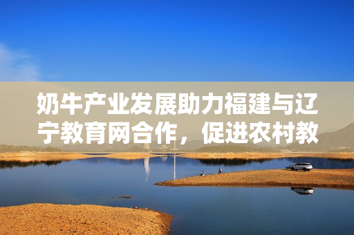 奶牛产业发展助力福建与辽宁教育网合作，促进农村教育与经济融合