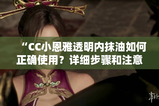 “CC小恩雅透明内抹油如何正确使用？详细步骤和注意事项分享”