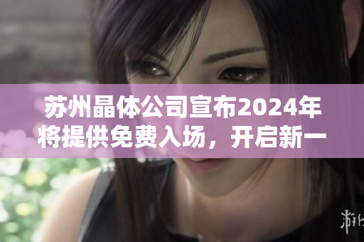 苏州晶体公司宣布2024年将提供免费入场，开启新一轮晶体科技之旅