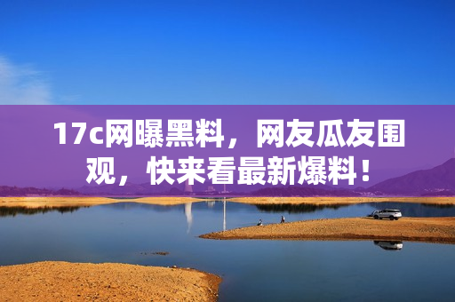 17c网曝黑料，网友瓜友围观，快来看最新爆料！