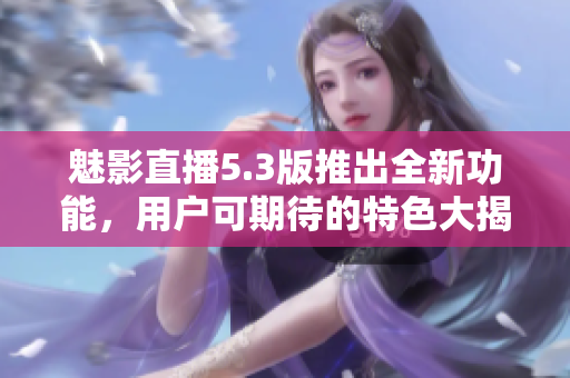 魅影直播5.3版推出全新功能，用户可期待的特色大揭秘