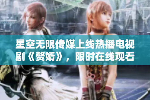 星空无限传媒上线热播电视剧《赘婿》，限时在线观看，精彩不容错过