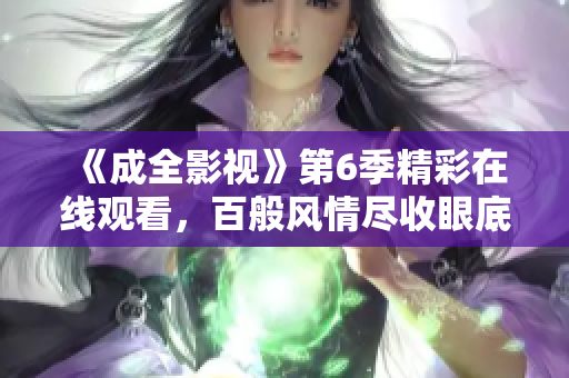 《成全影视》第6季精彩在线观看，百般风情尽收眼底