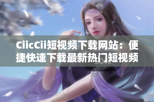CiicCii短视频下载网站：便捷快速下载最新热门短视频