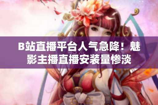 B站直播平台人气急降！魅影主播直播安装量惨淡