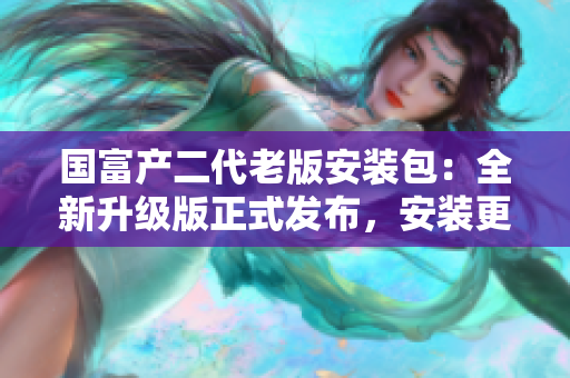 国富产二代老版安装包：全新升级版正式发布，安装更简便！