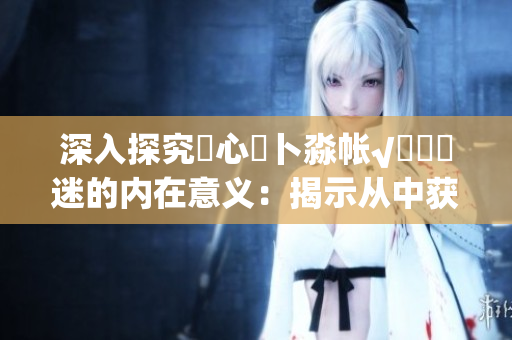 深入探究乀心髏卜淼帐√孞乸孞迷的内在意义：揭示从中获得的深层启示