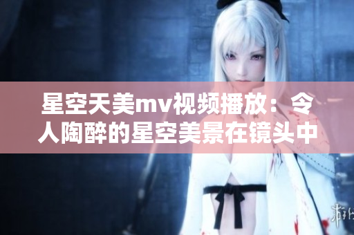 星空天美mv视频播放：令人陶醉的星空美景在镜头中律动