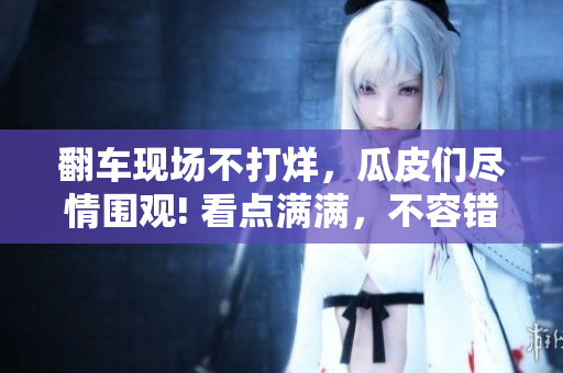 翻车现场不打烊，瓜皮们尽情围观! 看点满满，不容错过!