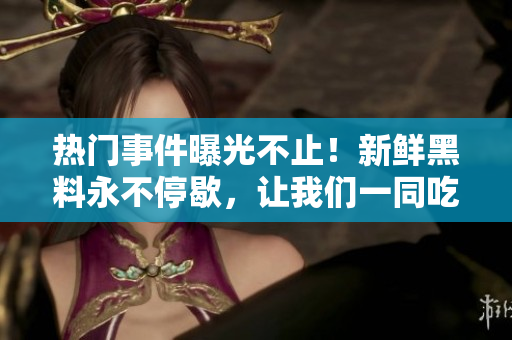 热门事件曝光不止！新鲜黑料永不停歇，让我们一同吃瓜乐享最新爆料!