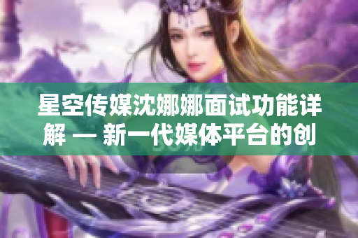 星空传媒沈娜娜面试功能详解 — 新一代媒体平台的创新之路