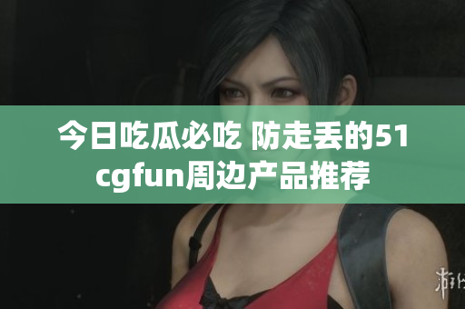 今日吃瓜必吃 防走丢的51cgfun周边产品推荐