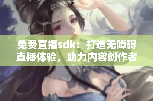 免费直播sdk：打造无障碍直播体验，助力内容创作者腾飞