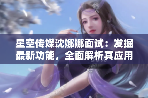 星空传媒沈娜娜面试：发掘最新功能，全面解析其应用与优势