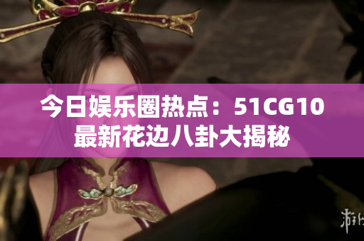 今日娱乐圈热点：51CG10最新花边八卦大揭秘
