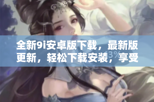全新9i安卓版下载，最新版更新，轻松下载安装，享受全新功能