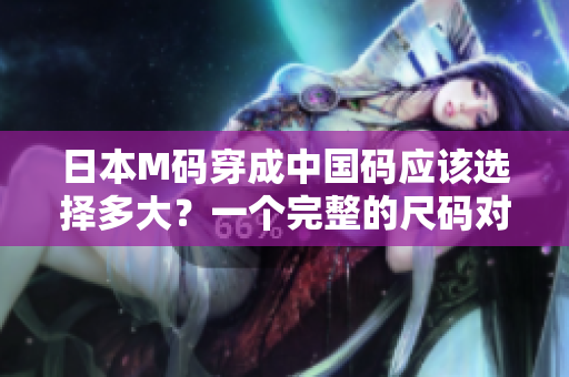 日本M码穿成中国码应该选择多大？一个完整的尺码对照指南