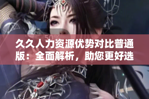 久久人力资源优势对比普通版：全面解析，助您更好选择