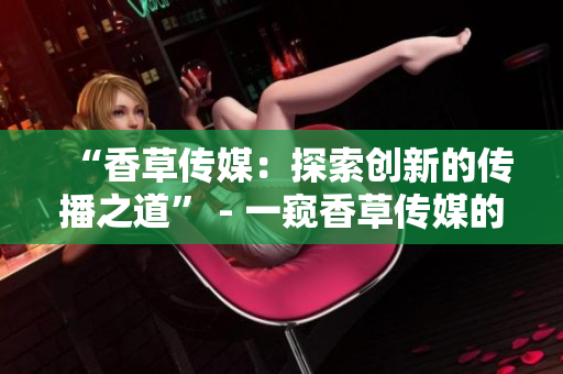 “香草传媒：探索创新的传播之道” - 一窥香草传媒的前沿传播策略与实践
