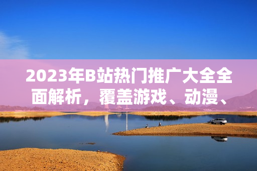 2023年B站热门推广大全全面解析，覆盖游戏、动漫、生活技巧等，最新动向一网打尽