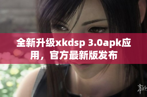 全新升级xkdsp 3.0apk应用，官方最新版发布