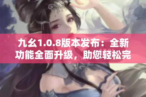 九幺1.0.8版本发布：全新功能全面升级，助您轻松完成编辑任务