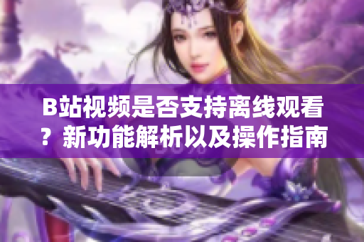 B站视频是否支持离线观看？新功能解析以及操作指南
