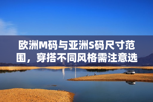欧洲M码与亚洲S码尺寸范围，穿搭不同风格需注意选择，体验不同尺码舒适度