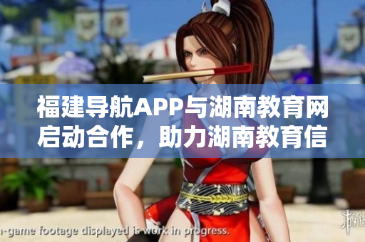 福建导航APP与湖南教育网启动合作，助力湖南教育信息化 2022