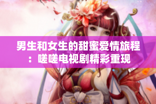 男生和女生的甜蜜爱情旅程：嗟嗟电视剧精彩重现